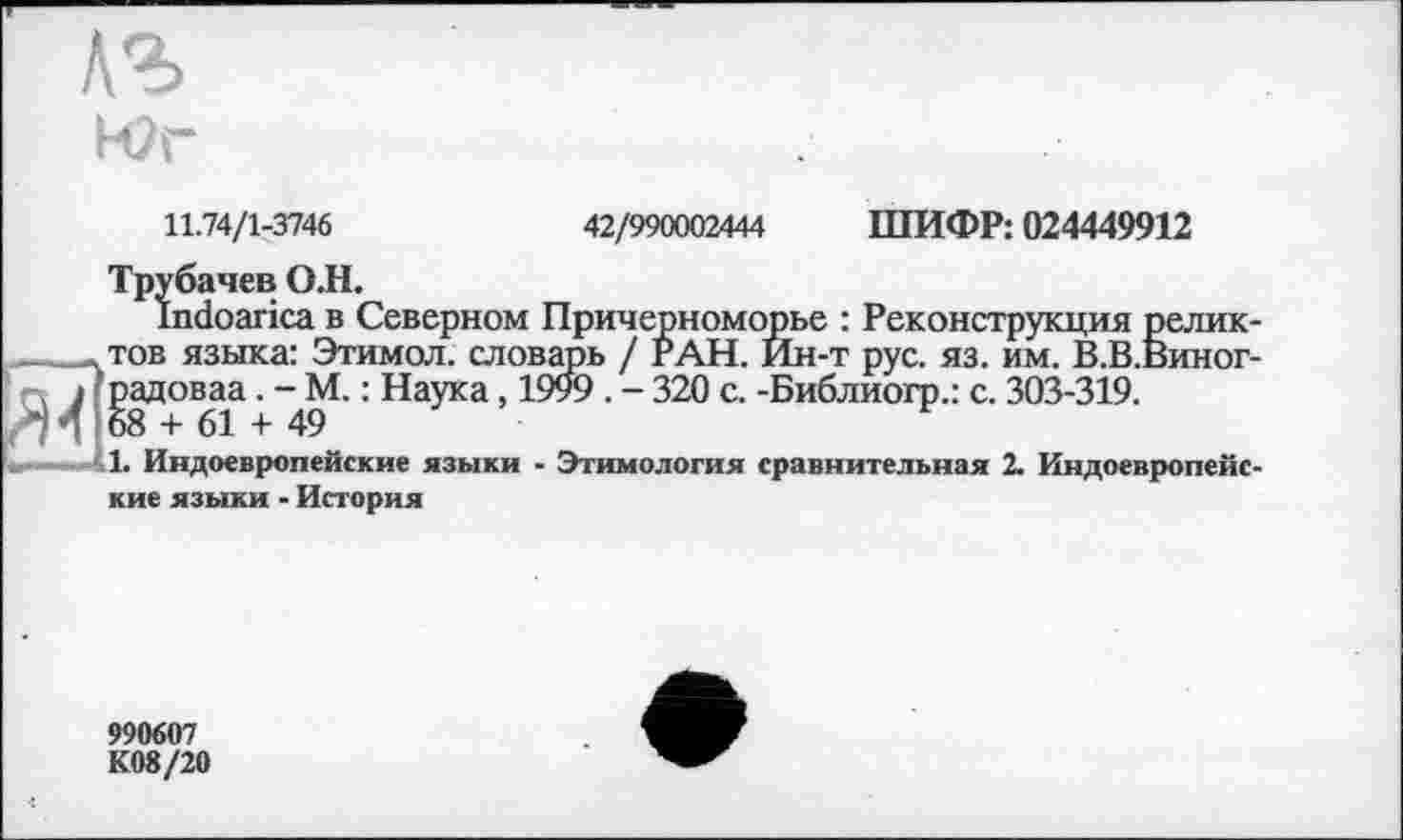 ﻿Юг
ШИФР: 024449912
11.74/1-3746
Трубачев О.Н.
Indoarica в Северном Причерноморье : Реконструкция релик , тов языка: Этимол. словарь / РАН. Йн-т рус. яз. им. В.В.Виног ---------	. Наука, Х999 . -320 с. -Библиогр.: с. 303-319.
1. Индоевропейские языки - Этимология сравнительная 2. Индоевропейс кие языки - История
42/990002444
‘ п І?радоваа. .34 68 + 61 +
990607 К08/20